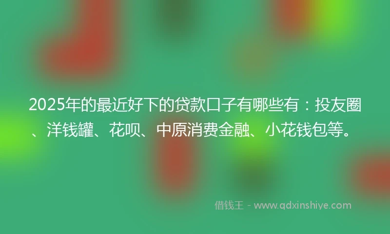 2025年的最近好下的贷款口子有哪些有：投友圈、洋钱罐、花呗、中原消费金融、小花钱包等。