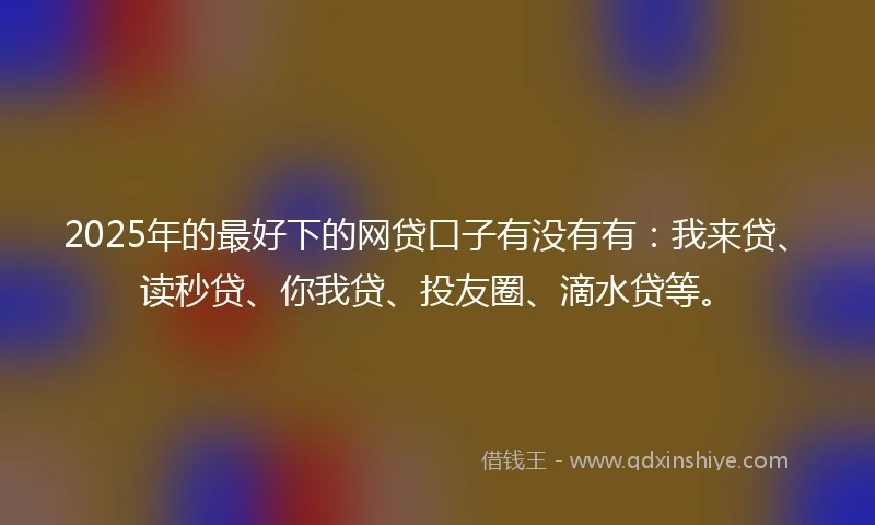 2025年的最好下的网贷口子有没有有：我来贷、读秒贷、你我贷、投友圈、滴水贷等。