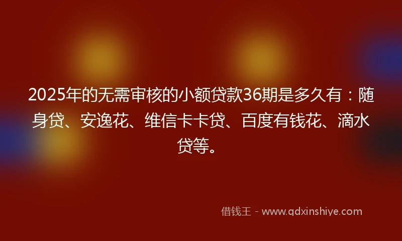 2025年的无需审核的小额贷款36期是多久有：随身贷、安逸花、维信卡卡贷、百度有钱花、滴水贷等。