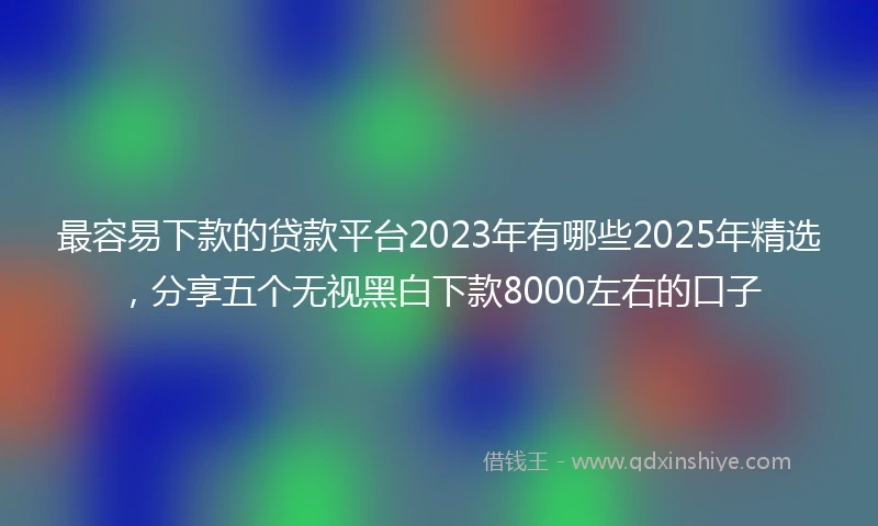最容易下款的贷款平台2023年有哪些2025年精选，分享五个无视黑白下款8000左右的口子