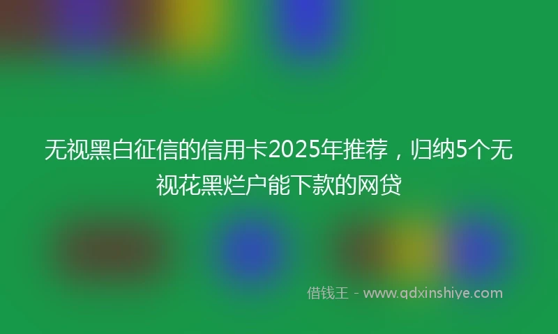 无视黑白征信的信用卡2025年推荐,归纳5个无视花黑烂户能下款的网贷