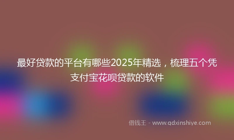 最好贷款的平台有哪些2025年精选，梳理五个凭支付宝花呗贷款的软件
