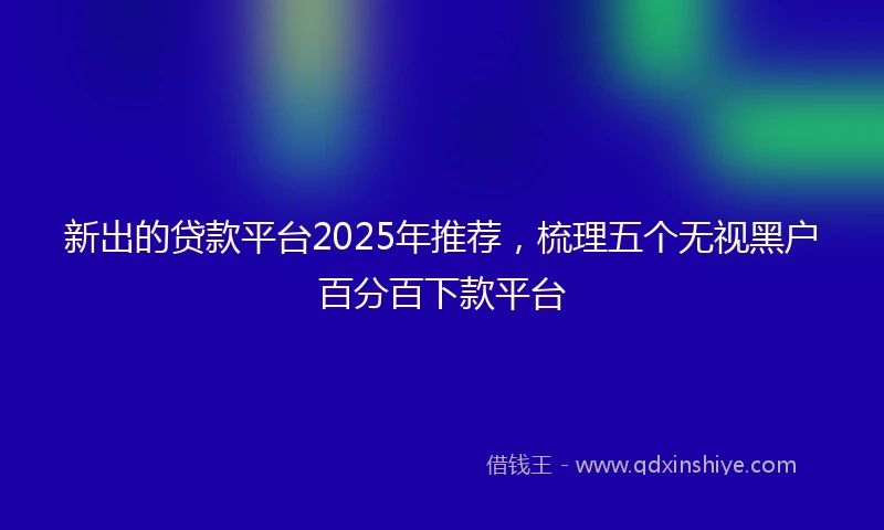 新出的贷款平台2025年推荐，梳理五个无视黑户百分百下款平台