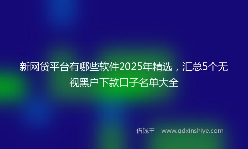 新网贷平台有哪些软件2025年精选，汇总5个无视黑户下款口子名单大全