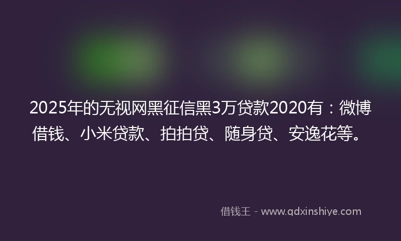2025年的无视网黑征信黑3万贷款2020有：微博借钱、小米贷款、拍拍贷、随身贷、安逸花等。