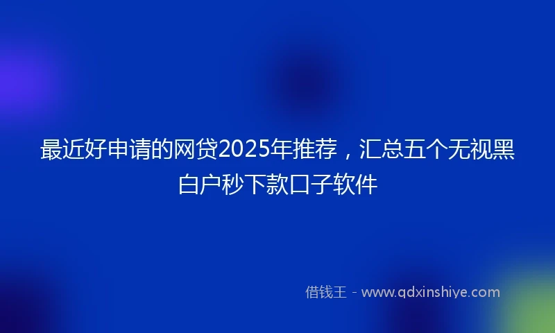 最近好申请的网贷2025年推荐，汇总五个无视黑白户秒下款口子软件