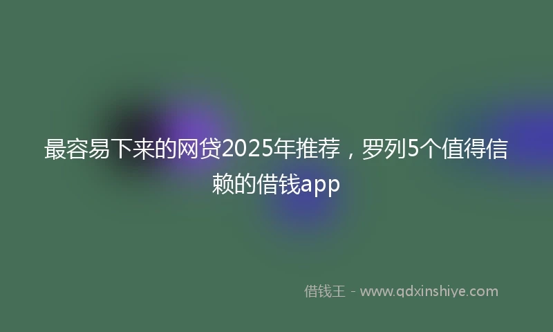 最容易下来的网贷2025年推荐,罗列5个值得信赖的借钱app