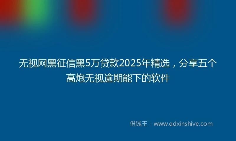 无视网黑征信黑5万贷款2025年精选，分享五个高炮无视逾期能下的软件