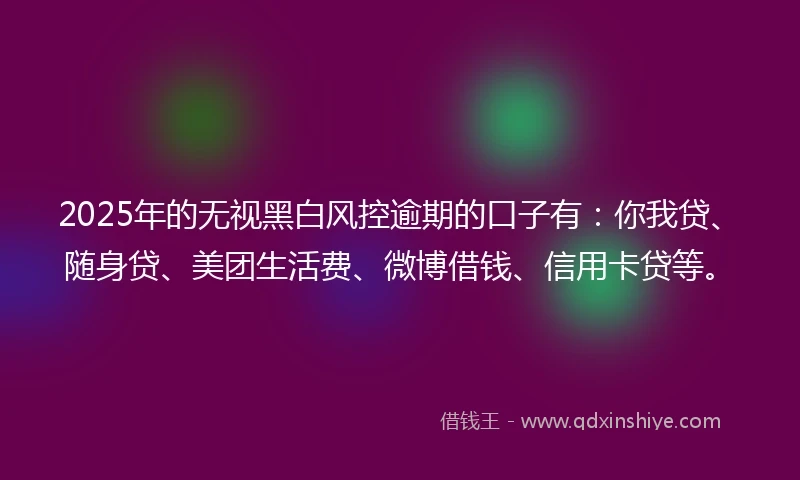 2025年的无视黑白风控逾期的口子有：你我贷、随身贷、美团生活费、微博借钱、信用卡贷等。