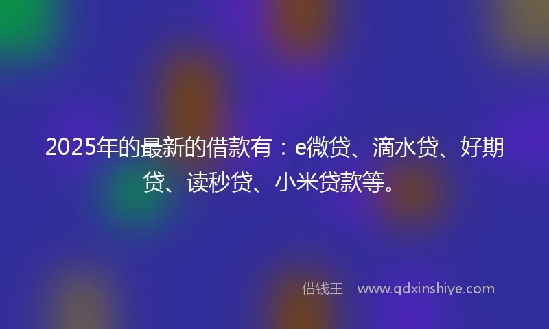 2025年的最新的借款有：e微贷、滴水贷、好期贷、读秒贷、小米贷款等。