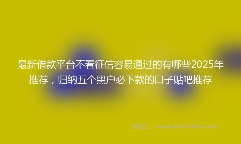最新借款平台不看征信容易通过的有哪些2025年推荐，归纳五个黑户必下款的口子贴吧推荐