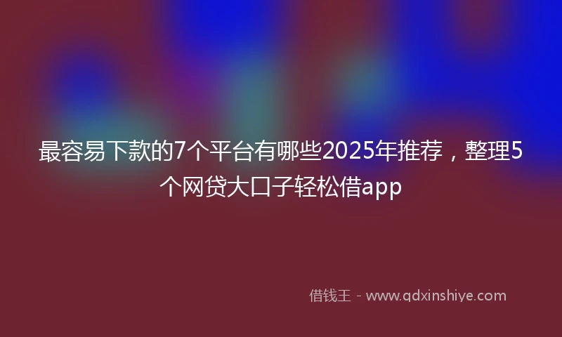 最容易下款的7个平台有哪些2025年推荐，整理5个网贷大口子轻松借app