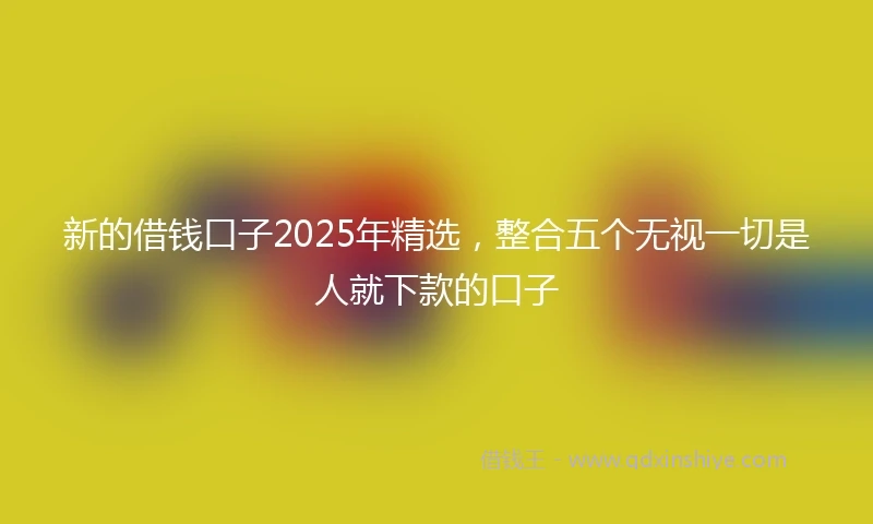 新的借钱口子2025年精选,整合五个无视一切是人就下款的口子