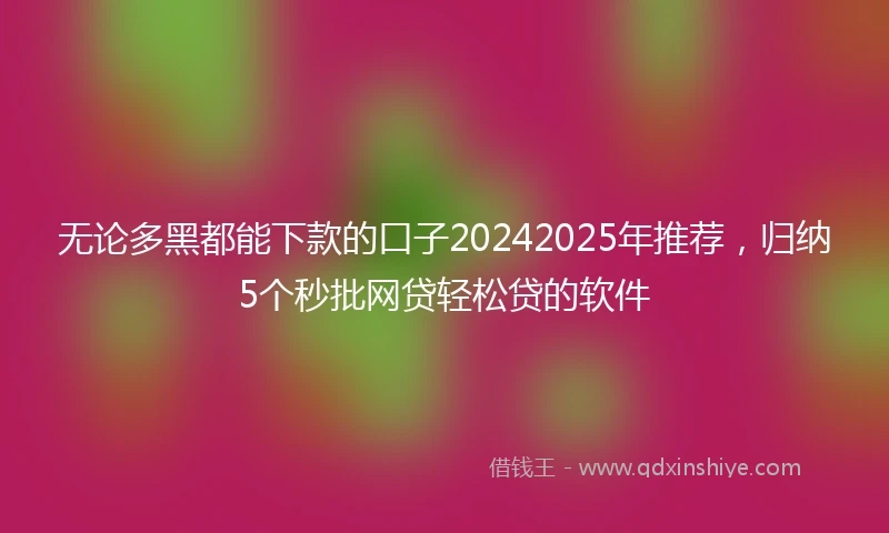 无论多黑都能下款的口子20242025年推荐,归纳5个秒批网贷轻松贷的软件
