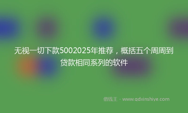 无视一切下款5002025年推荐，概括五个周周到贷款相同系列的软件