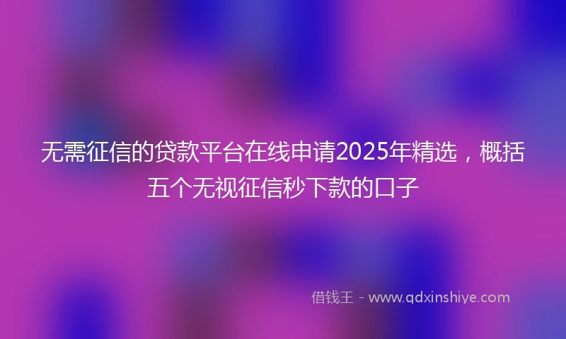 无需征信的贷款平台在线申请2025年精选，概括五个无视征信秒下款的口子