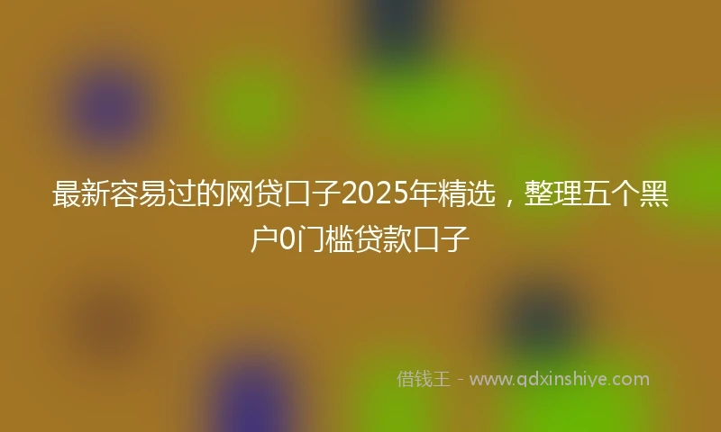 最新容易过的网贷口子2025年精选，整理五个黑户0门槛贷款口子