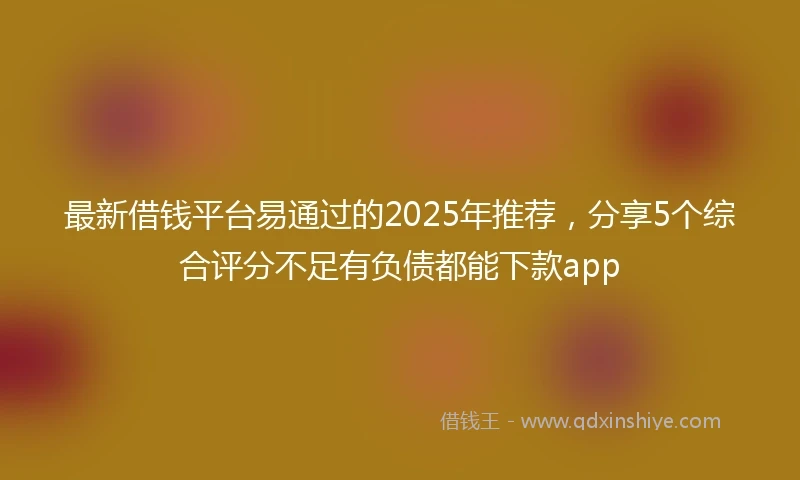 最新借钱平台易通过的2025年推荐，分享5个综合评分不足有负债都能下款app