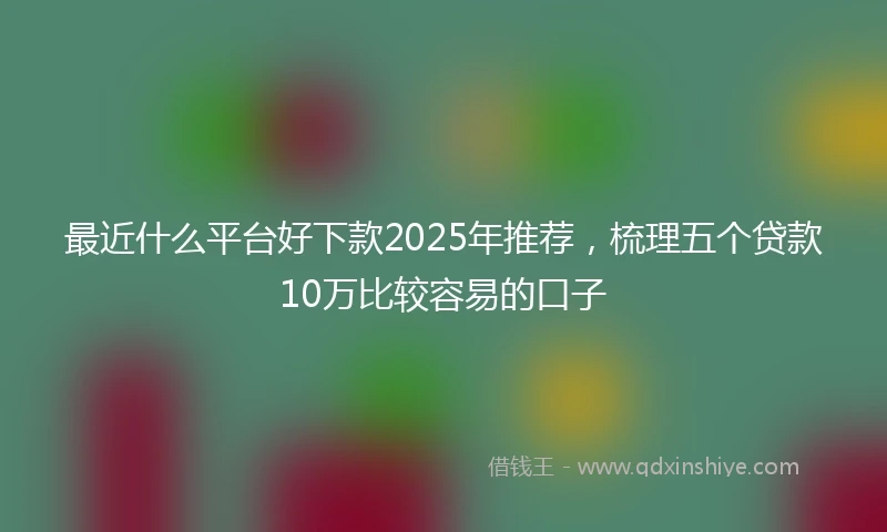 最近什么平台好下款2025年推荐,梳理五个贷款10万比较容易的口子