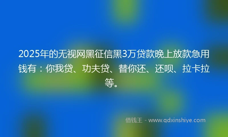 2025年的无视网黑征信黑3万贷款晚上放款急用钱有：你我贷、功夫贷、替你还、还呗、拉卡拉等。