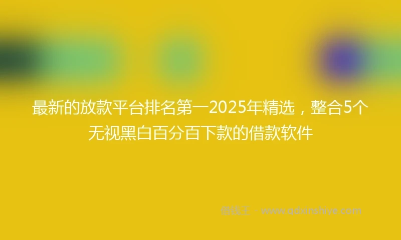 最新的放款平台排名第一2025年精选，整合5个无视黑白百分百下款的借款软件