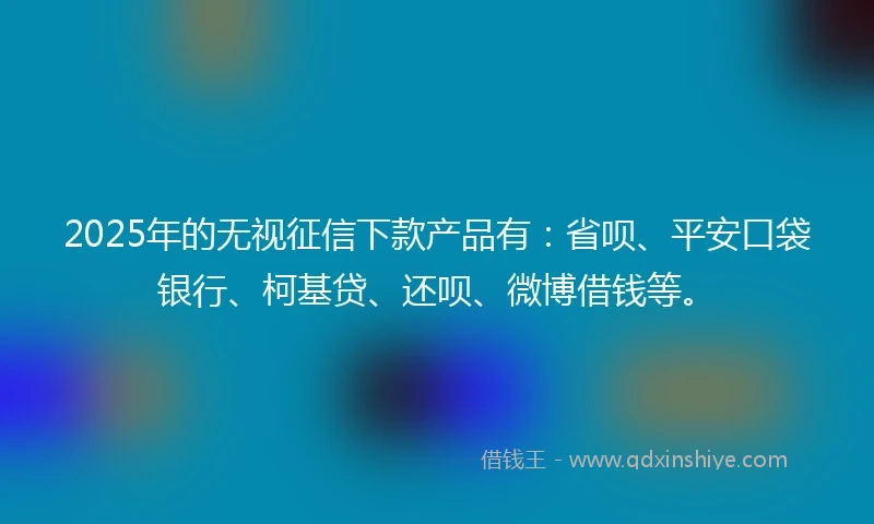 2025年的无视征信下款产品有：省呗、平安口袋银行、柯基贷、还呗、微博借钱等。