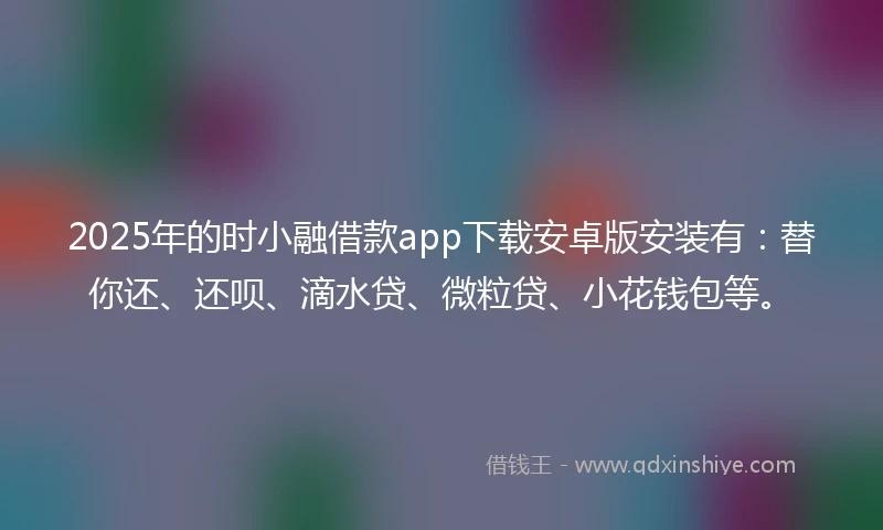 2025年的时小融借款app下载安卓版安装有：替你还、还呗、滴水贷、微粒贷、小花钱包等。