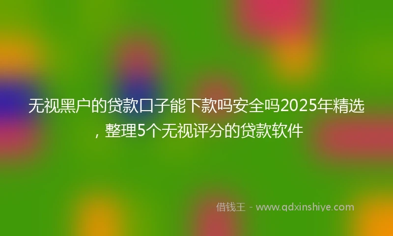 无视黑户的贷款口子能下款吗安全吗2025年精选，整理5个无视评分的贷款软件