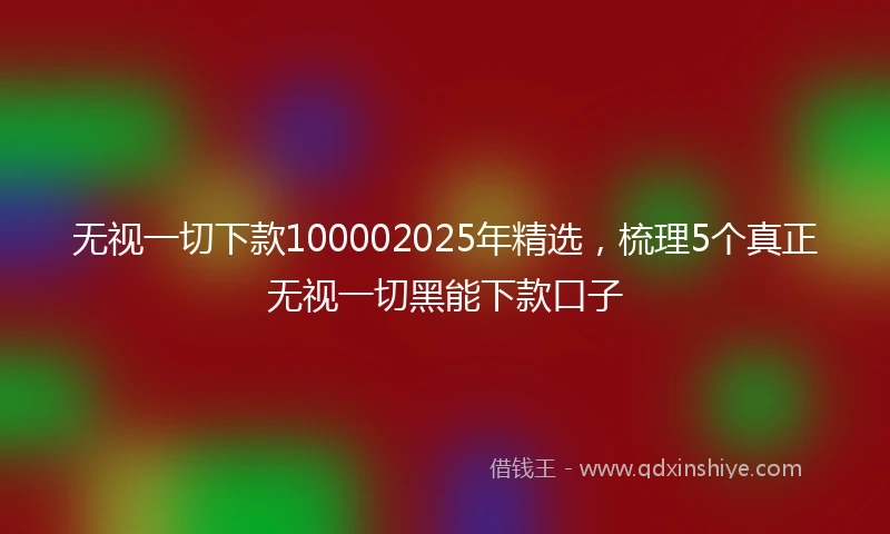 无视一切下款100002025年精选，梳理5个真正无视一切黑能下款口子