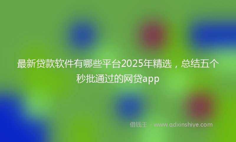 最新贷款软件有哪些平台2025年精选，总结五个秒批通过的网贷app