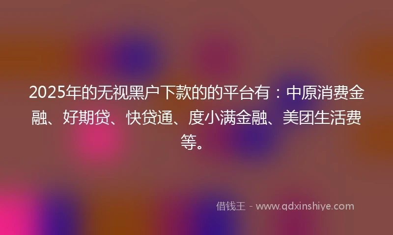2025年的无视黑户下款的的平台有：中原消费金融、好期贷、快贷通、度小满金融、美团生活费等。