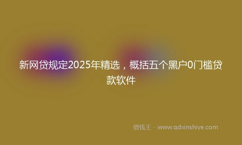 新网贷规定2025年精选，概括五个黑户0门槛贷款软件
