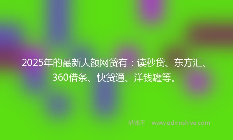 2025年的最新大额网贷有：读秒贷、东方汇、360借条、快贷通、洋钱罐等。
