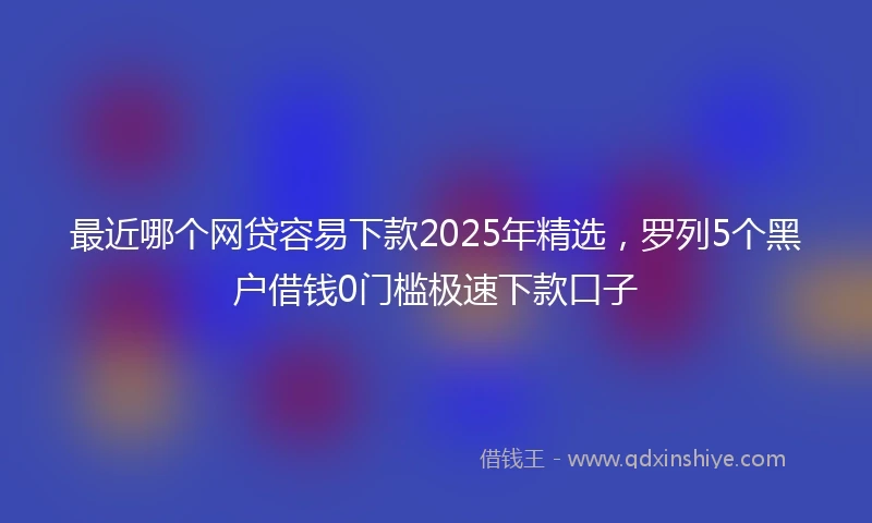 最近哪个网贷容易下款2025年精选，罗列5个黑户借钱0门槛极速下款口子
