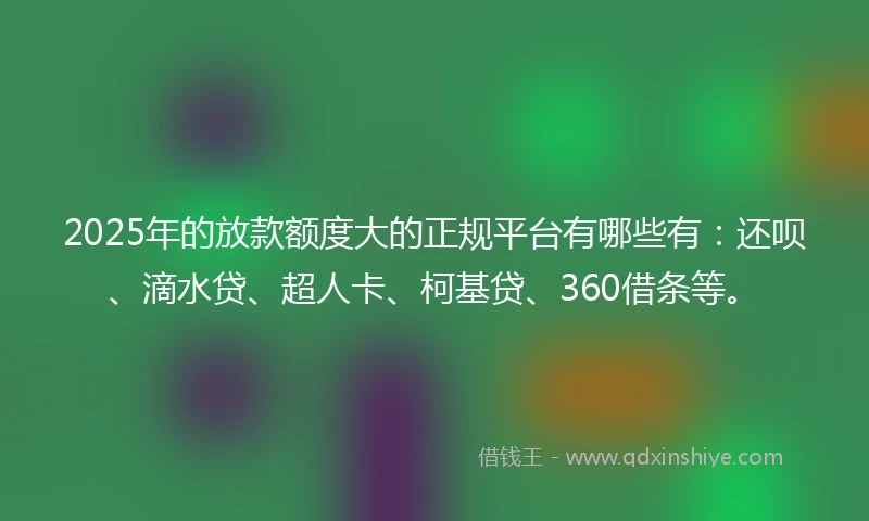 2025年的放款额度大的正规平台有哪些有：还呗、滴水贷、超人卡、柯基贷、360借条等。