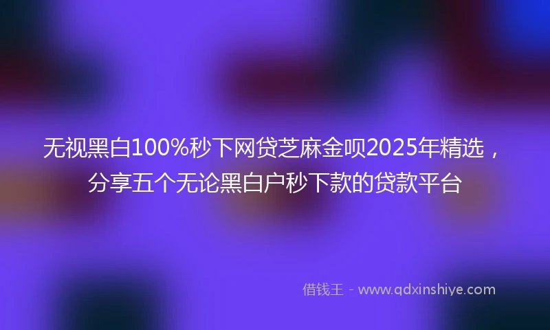 无视黑白100%秒下网贷芝麻金呗2025年精选,分享五个无论黑白户秒下款的贷款平台
