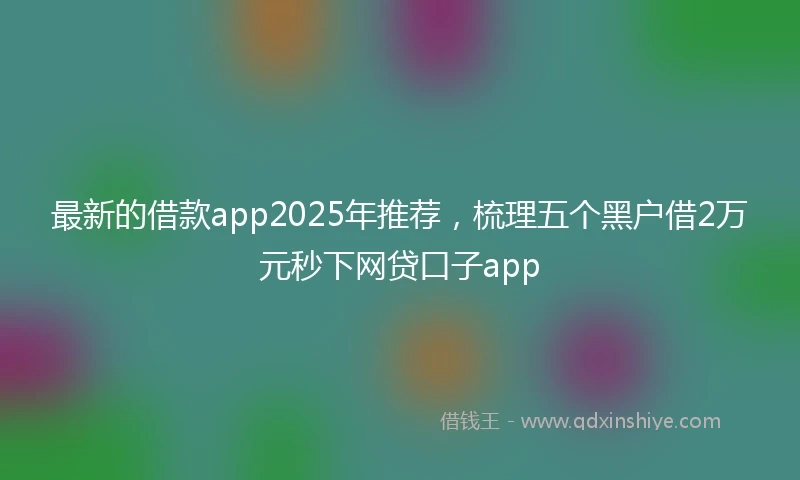 最新的借款app2025年推荐,梳理五个黑户借2万元秒下网贷口子app