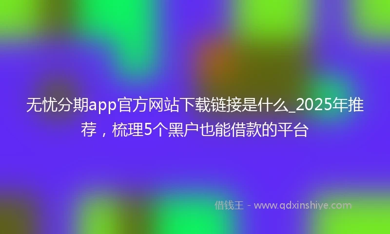 无忧分期app官方网站下载链接是什么_2025年推荐，梳理5个黑户也能借款的平台