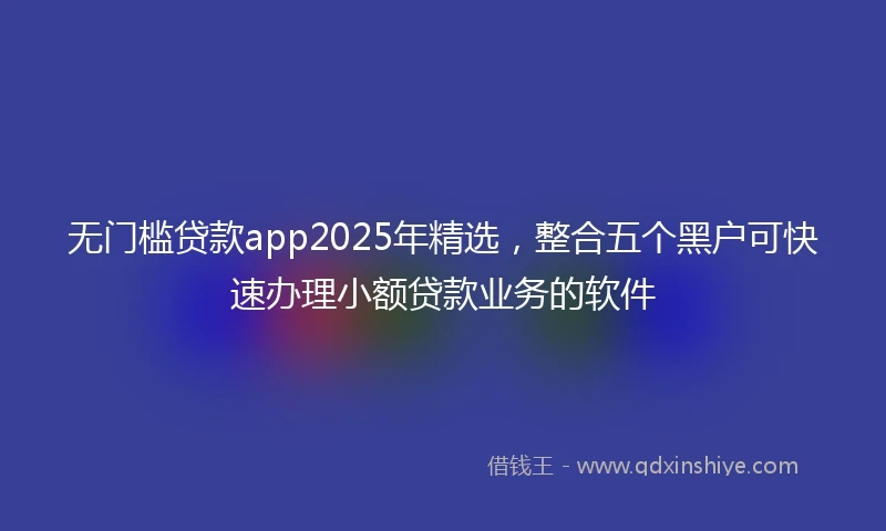 无门槛贷款app2025年精选，整合五个黑户可快速办理小额贷款业务的软件