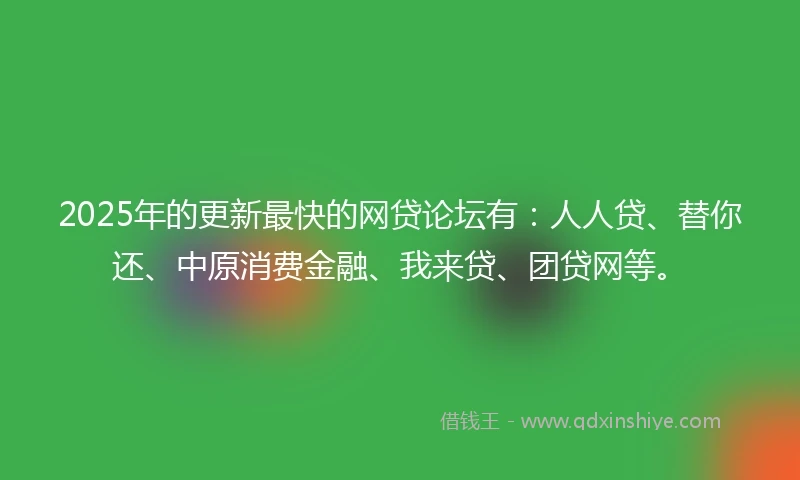 2025年的更新最快的网贷论坛有：人人贷、替你还、中原消费金融、我来贷、团贷网等。