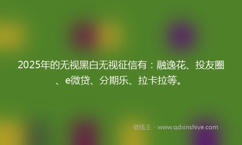 2025年的无视黑白无视征信有：融逸花、投友圈、e微贷、分期乐、拉卡拉等。