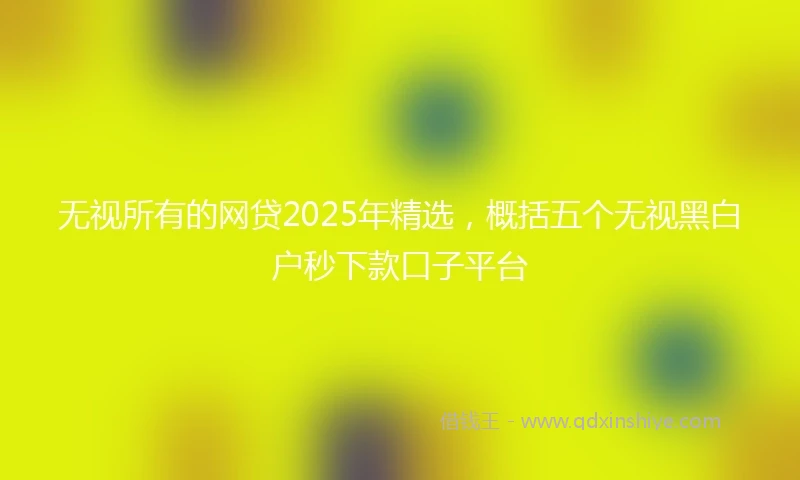 无视所有的网贷2025年精选，概括五个无视黑白户秒下款口子平台