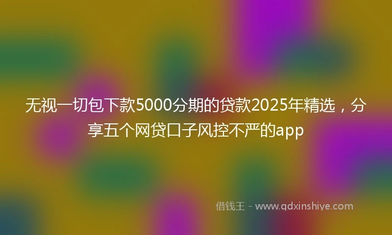 无视一切包下款5000分期的贷款2025年精选，分享五个网贷口子风控不严的app
