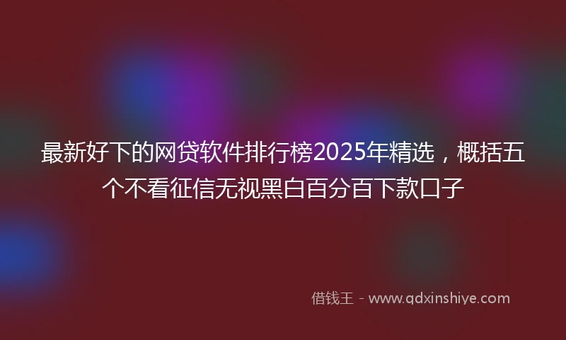 最新好下的网贷软件排行榜2025年精选，概括五个不看征信无视黑白百分百下款口子