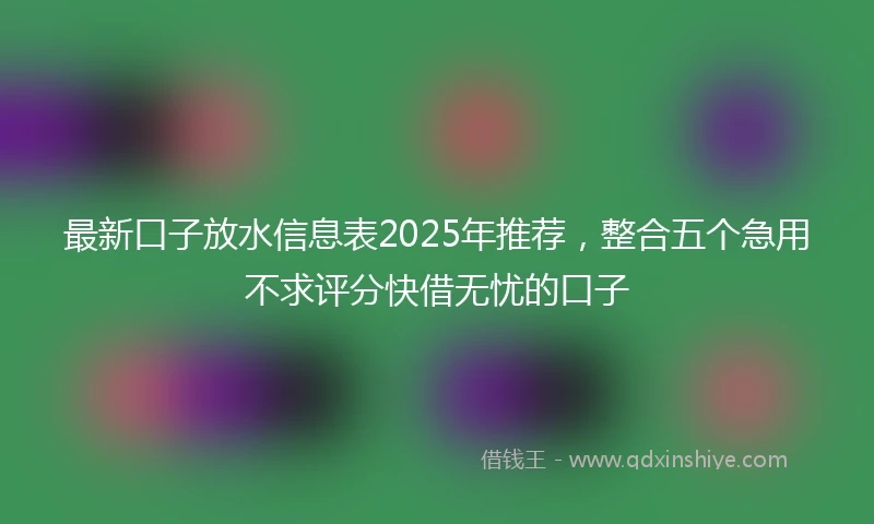 最新口子放水信息表2025年推荐，整合五个急用不求评分快借无忧的口子