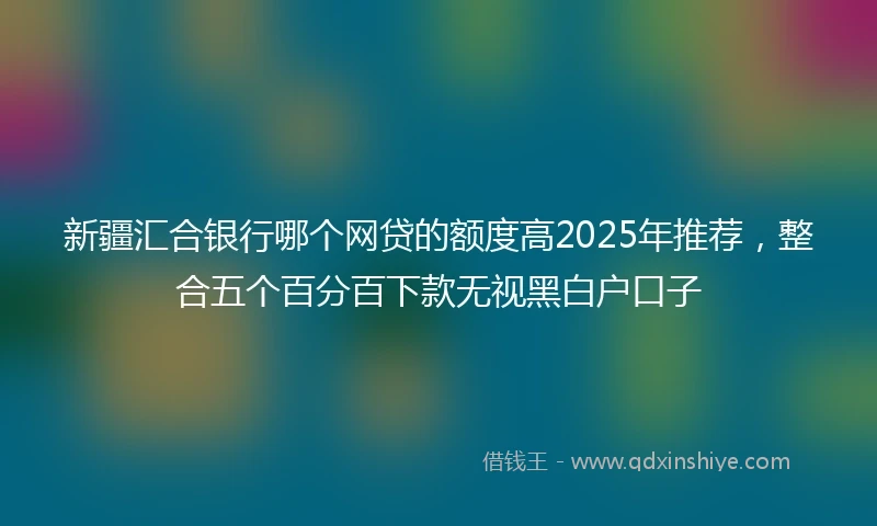 新疆汇合银行哪个网贷的额度高2025年推荐，整合五个百分百下款无视黑白户口子