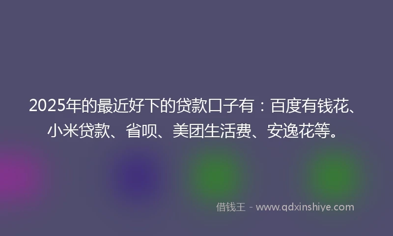 2025年的最近好下的贷款口子有：百度有钱花、小米贷款、省呗、美团生活费、安逸花等。