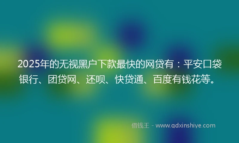 2025年的无视黑户下款最快的网贷有：平安口袋银行、团贷网、还呗、快贷通、百度有钱花等。