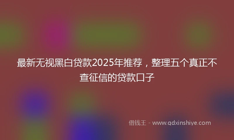 最新无视黑白贷款2025年推荐，整理五个真正不查征信的贷款口子