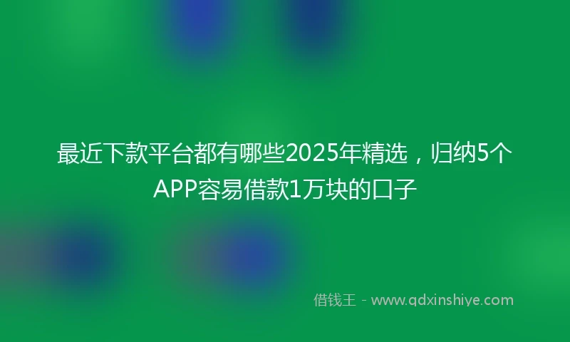 最近下款平台都有哪些2025年精选，归纳5个APP容易借款1万块的口子